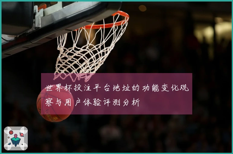 世界杯投注平台地址的功能变化观察与用户体验评测分析